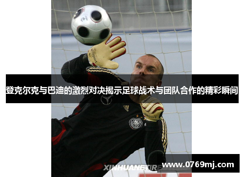 登克尔克与巴迪的激烈对决揭示足球战术与团队合作的精彩瞬间